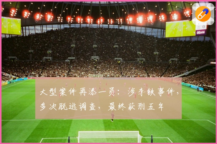 大型案件再添一员：涉李铁事件，多次脱逃调查，最终获刑五年