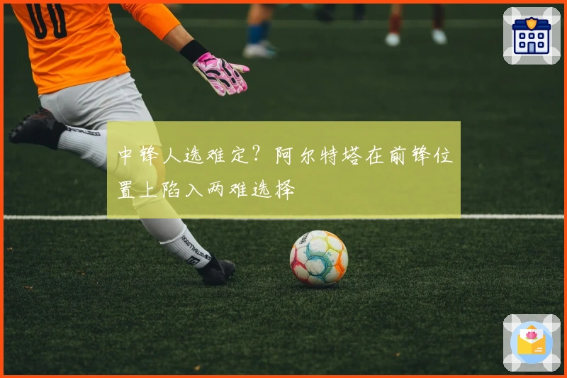 中锋人选难定？阿尔特塔在前锋位置上陷入两难选择