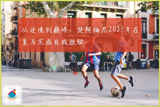 从逆境到巅峰，楚阿梅尼2025年在皇马完成自我救赎