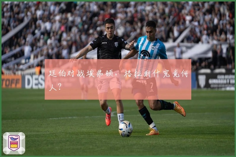 廷伯对战埃弗顿，格拉利什究竟何人？