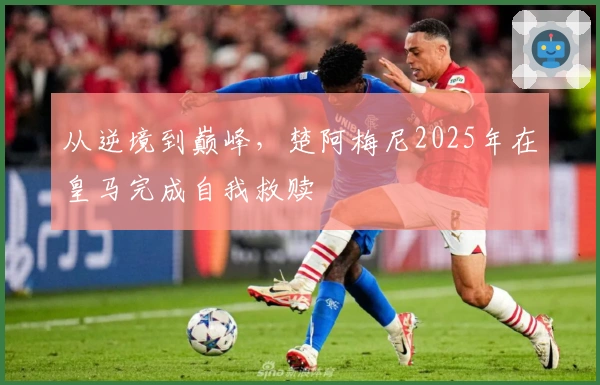 从逆境到巅峰，楚阿梅尼2025年在皇马完成自我救赎
