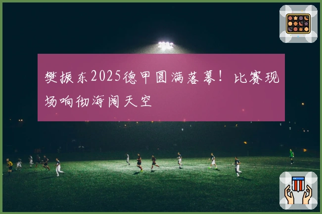 樊振东2025德甲圆满落幕！比赛现场响彻海阔天空